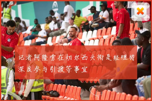记者阿隆索在切尔西头衔是经理将深度参与引援等事宜