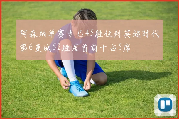 阿森纳单赛季已45胜位列英超时代第6曼城52胜居首前十占5席