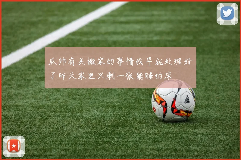 瓜帅有关搬家的事情我早就处理好了昨天家里只剩一张能睡的床