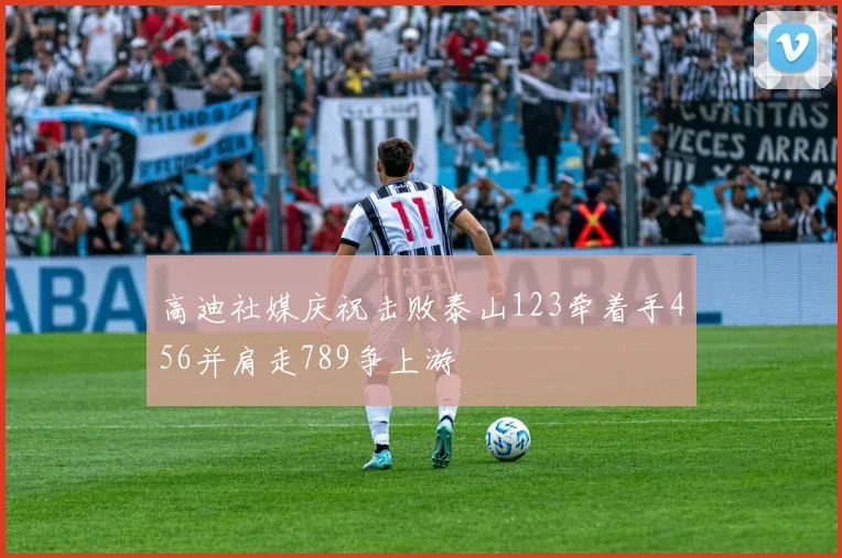 高迪社媒庆祝击败泰山123牵着手456并肩走789争上游