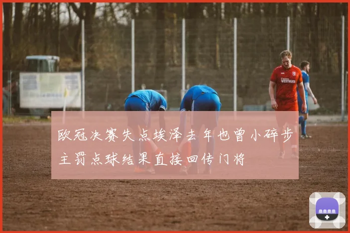 欧冠决赛失点埃泽去年也曾小碎步主罚点球结果直接回传门将