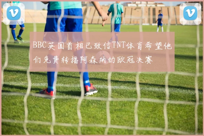 BBC英国首相已致信TNT体育希望他们免费转播阿森纳的欧冠决赛